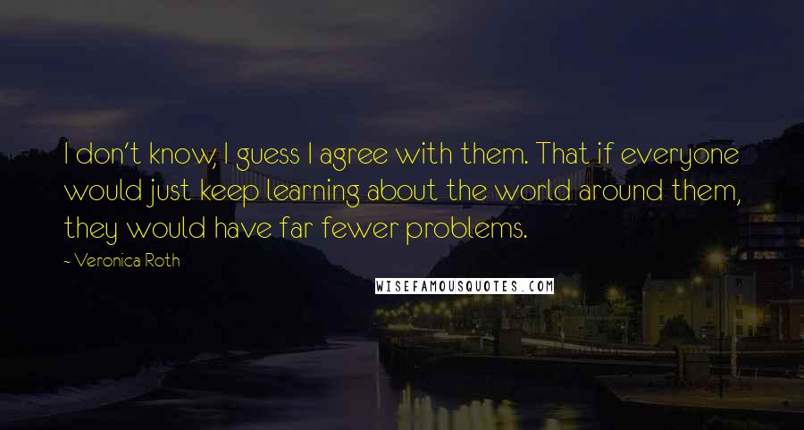 Veronica Roth Quotes: I don't know, I guess I agree with them. That if everyone would just keep learning about the world around them, they would have far fewer problems.