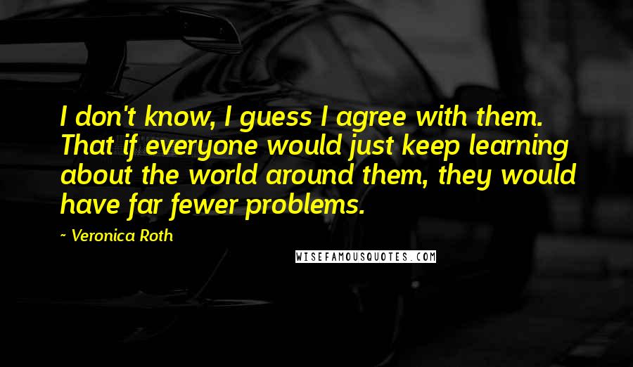 Veronica Roth Quotes: I don't know, I guess I agree with them. That if everyone would just keep learning about the world around them, they would have far fewer problems.