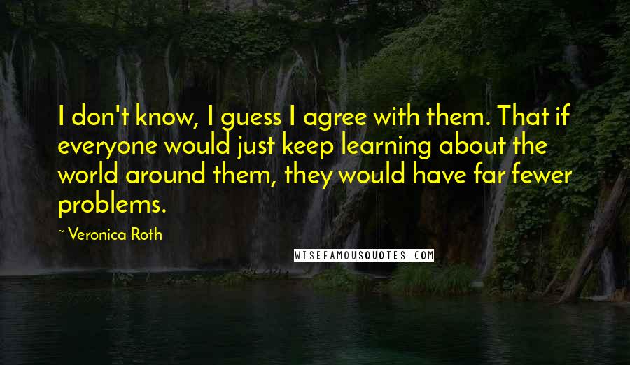 Veronica Roth Quotes: I don't know, I guess I agree with them. That if everyone would just keep learning about the world around them, they would have far fewer problems.