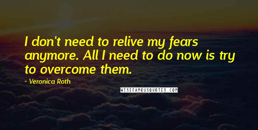 Veronica Roth Quotes: I don't need to relive my fears anymore. All I need to do now is try to overcome them.