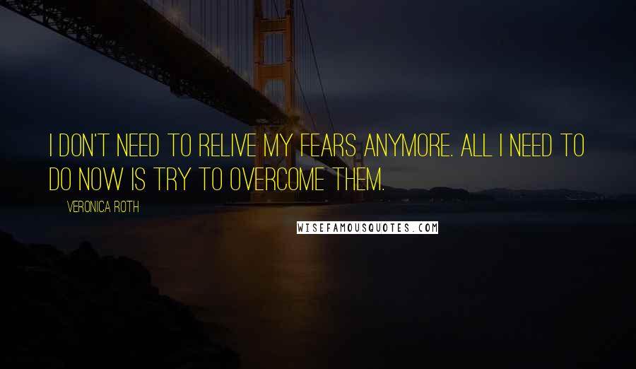Veronica Roth Quotes: I don't need to relive my fears anymore. All I need to do now is try to overcome them.
