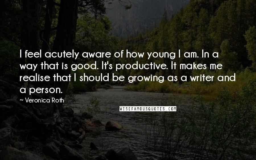 Veronica Roth Quotes: I feel acutely aware of how young I am. In a way that is good. It's productive. It makes me realise that I should be growing as a writer and a person.