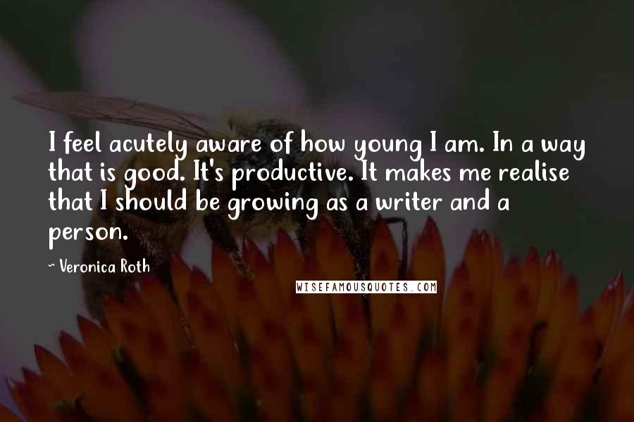 Veronica Roth Quotes: I feel acutely aware of how young I am. In a way that is good. It's productive. It makes me realise that I should be growing as a writer and a person.