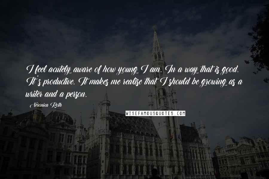 Veronica Roth Quotes: I feel acutely aware of how young I am. In a way that is good. It's productive. It makes me realise that I should be growing as a writer and a person.