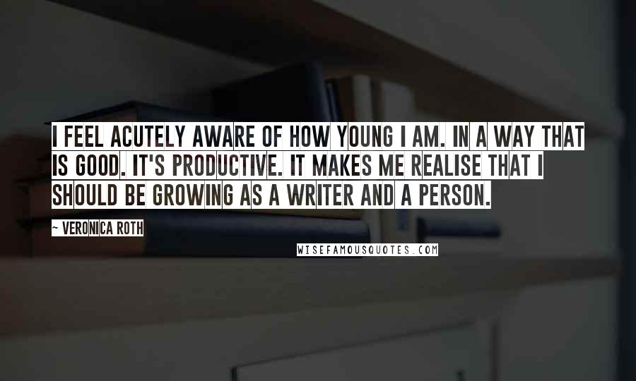 Veronica Roth Quotes: I feel acutely aware of how young I am. In a way that is good. It's productive. It makes me realise that I should be growing as a writer and a person.