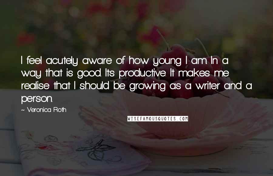 Veronica Roth Quotes: I feel acutely aware of how young I am. In a way that is good. It's productive. It makes me realise that I should be growing as a writer and a person.