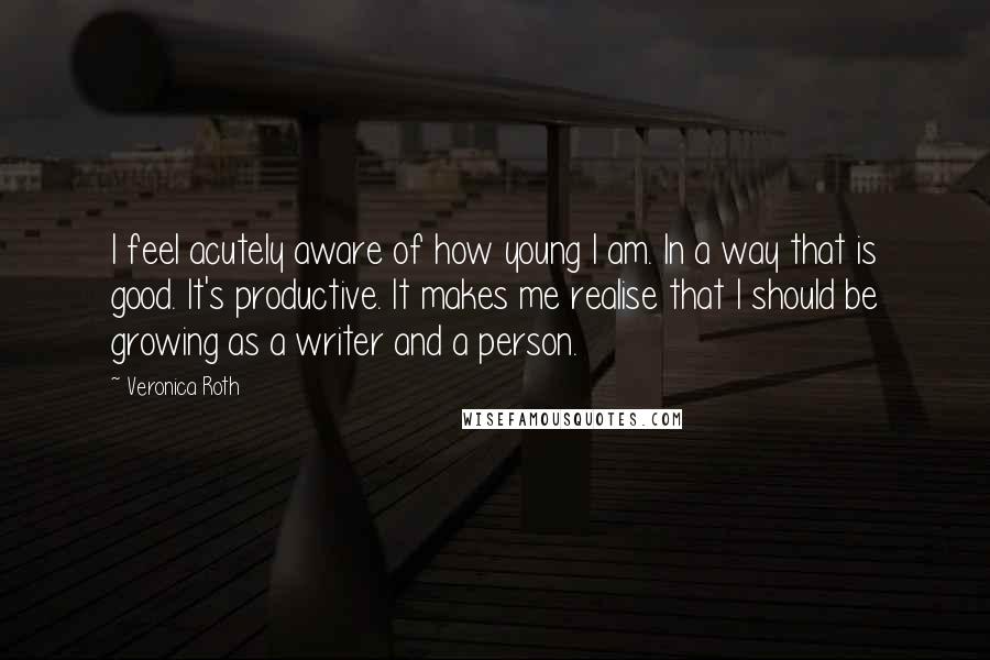 Veronica Roth Quotes: I feel acutely aware of how young I am. In a way that is good. It's productive. It makes me realise that I should be growing as a writer and a person.