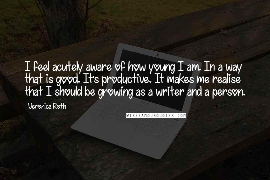 Veronica Roth Quotes: I feel acutely aware of how young I am. In a way that is good. It's productive. It makes me realise that I should be growing as a writer and a person.