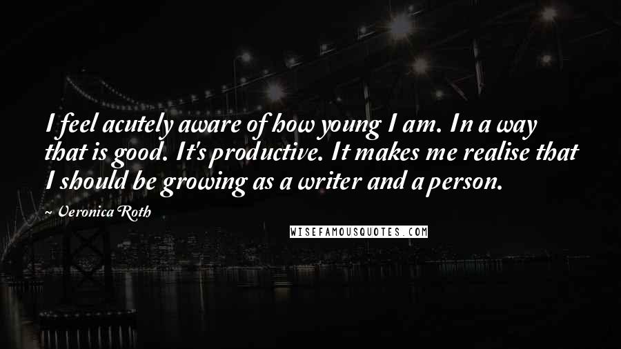 Veronica Roth Quotes: I feel acutely aware of how young I am. In a way that is good. It's productive. It makes me realise that I should be growing as a writer and a person.