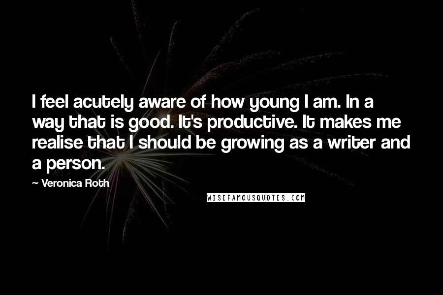 Veronica Roth Quotes: I feel acutely aware of how young I am. In a way that is good. It's productive. It makes me realise that I should be growing as a writer and a person.