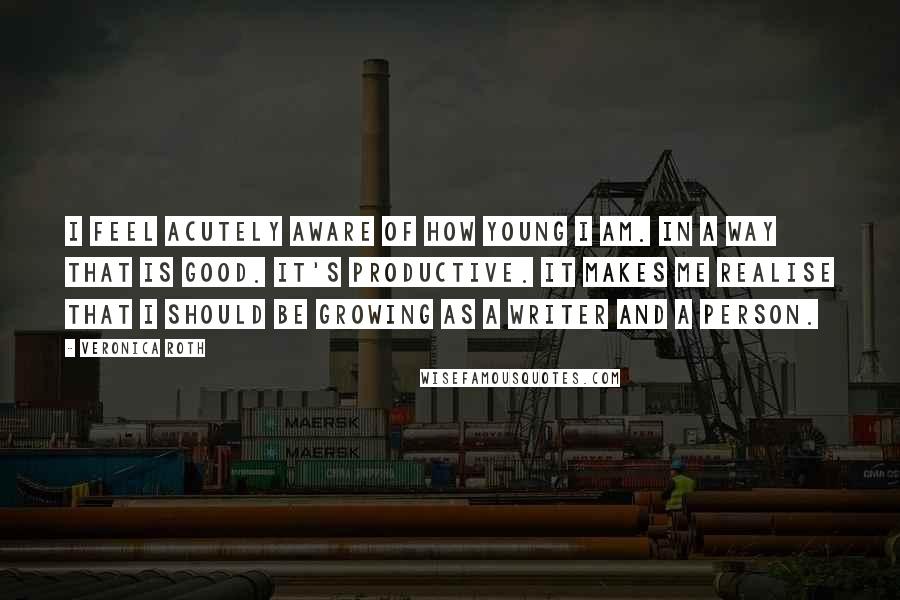 Veronica Roth Quotes: I feel acutely aware of how young I am. In a way that is good. It's productive. It makes me realise that I should be growing as a writer and a person.