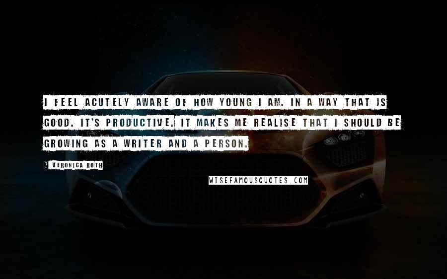 Veronica Roth Quotes: I feel acutely aware of how young I am. In a way that is good. It's productive. It makes me realise that I should be growing as a writer and a person.