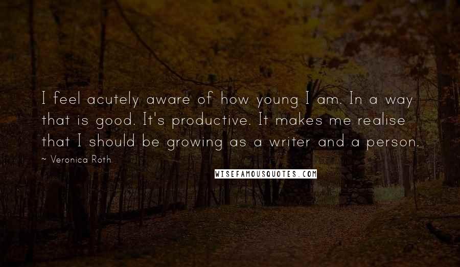 Veronica Roth Quotes: I feel acutely aware of how young I am. In a way that is good. It's productive. It makes me realise that I should be growing as a writer and a person.