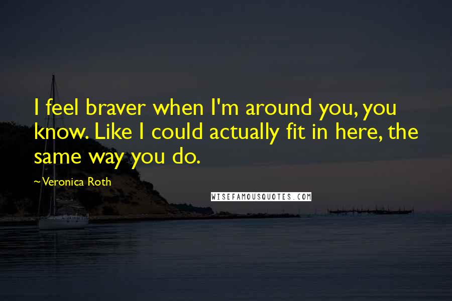 Veronica Roth Quotes: I feel braver when I'm around you, you know. Like I could actually fit in here, the same way you do.