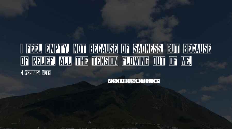 Veronica Roth Quotes: I feel empty, not because of sadness, but because of relief, all the tension flowing out of me.