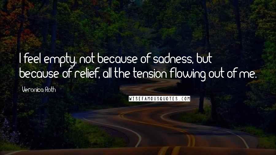 Veronica Roth Quotes: I feel empty, not because of sadness, but because of relief, all the tension flowing out of me.