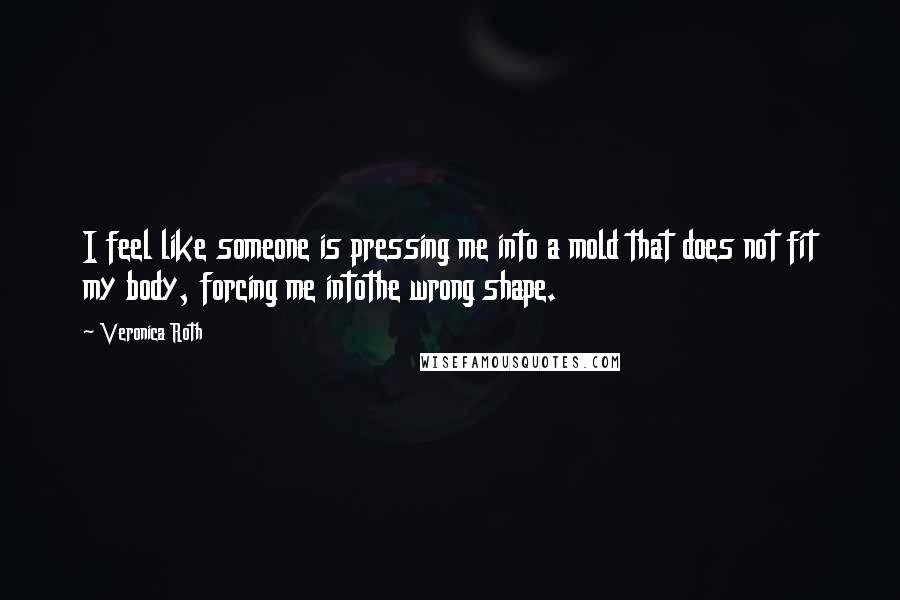 Veronica Roth Quotes: I feel like someone is pressing me into a mold that does not fit my body, forcing me intothe wrong shape.