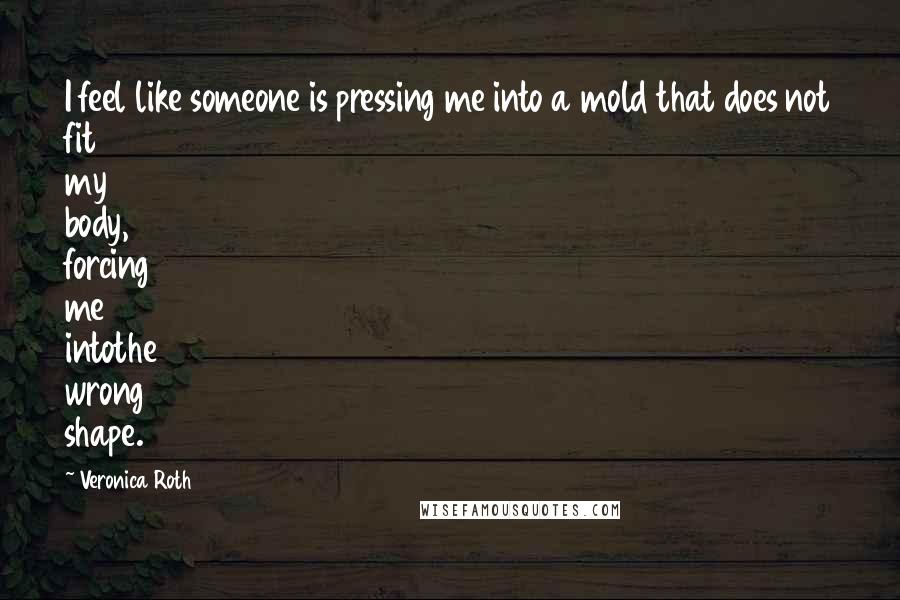 Veronica Roth Quotes: I feel like someone is pressing me into a mold that does not fit my body, forcing me intothe wrong shape.