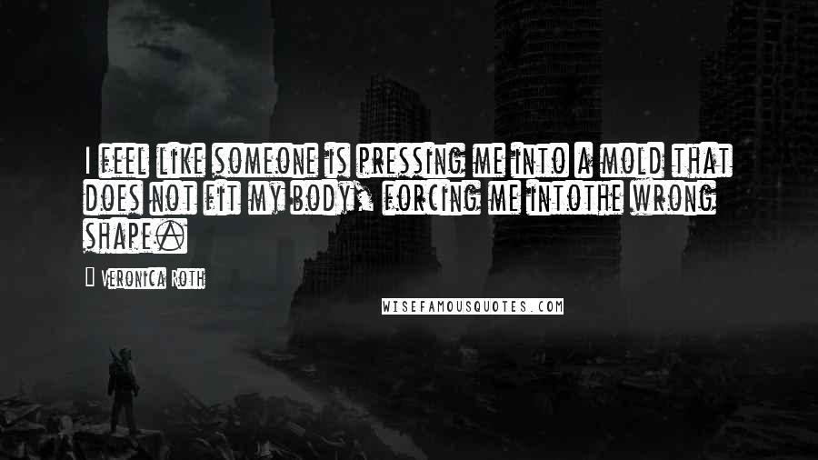 Veronica Roth Quotes: I feel like someone is pressing me into a mold that does not fit my body, forcing me intothe wrong shape.