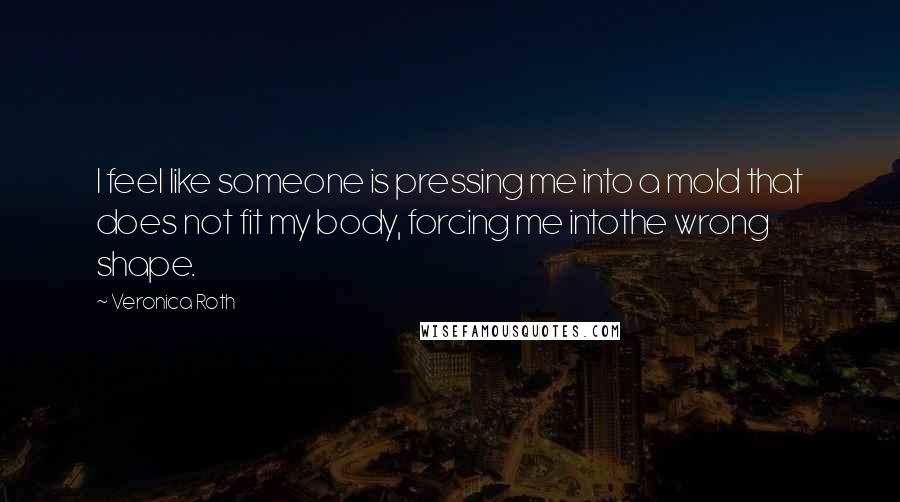 Veronica Roth Quotes: I feel like someone is pressing me into a mold that does not fit my body, forcing me intothe wrong shape.