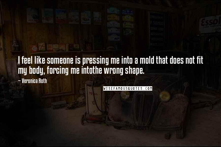 Veronica Roth Quotes: I feel like someone is pressing me into a mold that does not fit my body, forcing me intothe wrong shape.