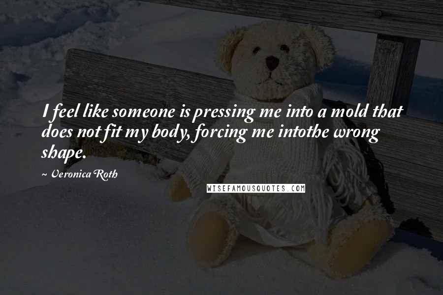 Veronica Roth Quotes: I feel like someone is pressing me into a mold that does not fit my body, forcing me intothe wrong shape.