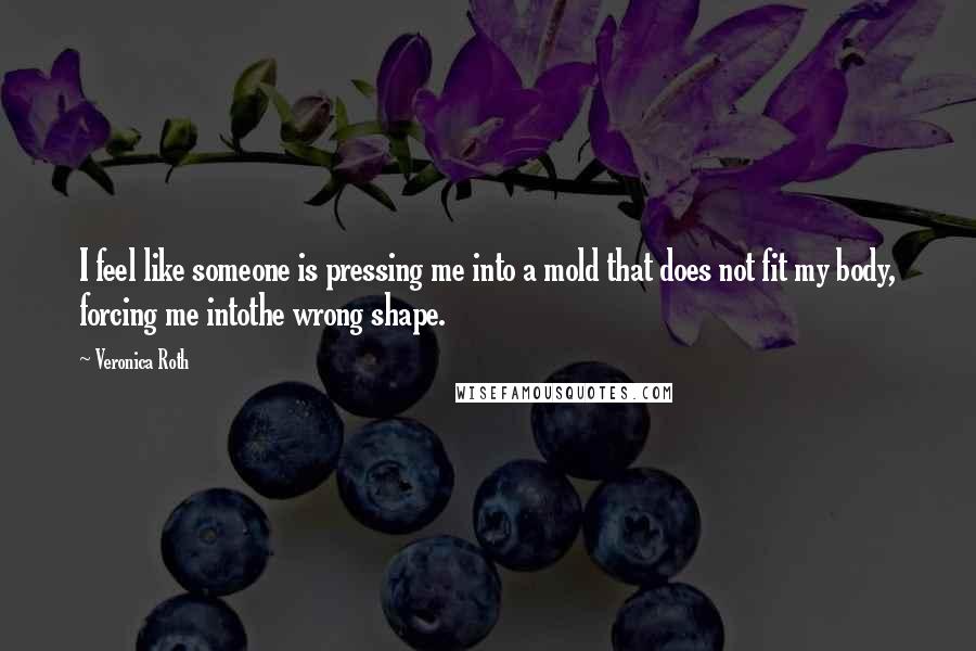 Veronica Roth Quotes: I feel like someone is pressing me into a mold that does not fit my body, forcing me intothe wrong shape.