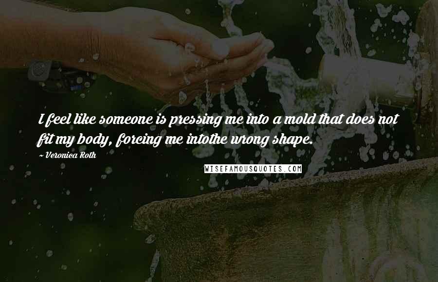 Veronica Roth Quotes: I feel like someone is pressing me into a mold that does not fit my body, forcing me intothe wrong shape.