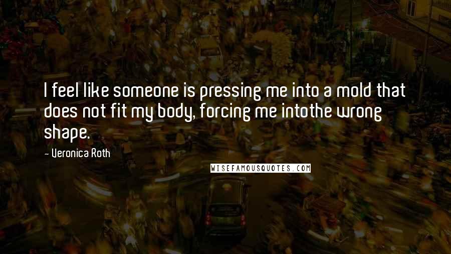 Veronica Roth Quotes: I feel like someone is pressing me into a mold that does not fit my body, forcing me intothe wrong shape.