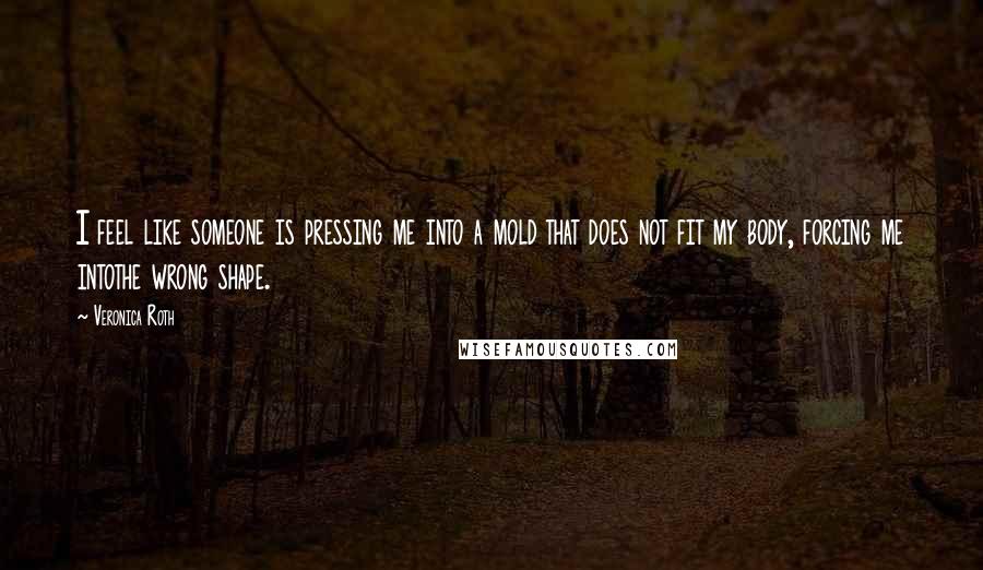 Veronica Roth Quotes: I feel like someone is pressing me into a mold that does not fit my body, forcing me intothe wrong shape.