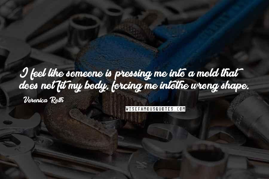 Veronica Roth Quotes: I feel like someone is pressing me into a mold that does not fit my body, forcing me intothe wrong shape.