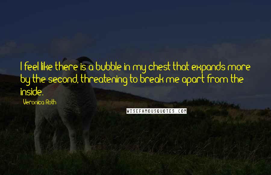 Veronica Roth Quotes: I feel like there is a bubble in my chest that expands more by the second, threatening to break me apart from the inside.
