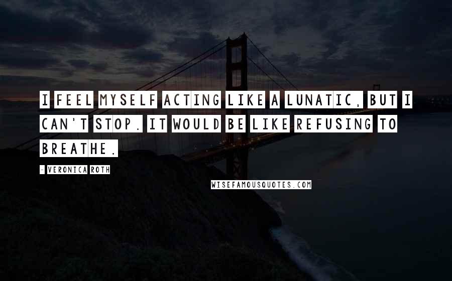 Veronica Roth Quotes: I feel myself acting like a lunatic, but I can't stop. It would be like refusing to breathe.