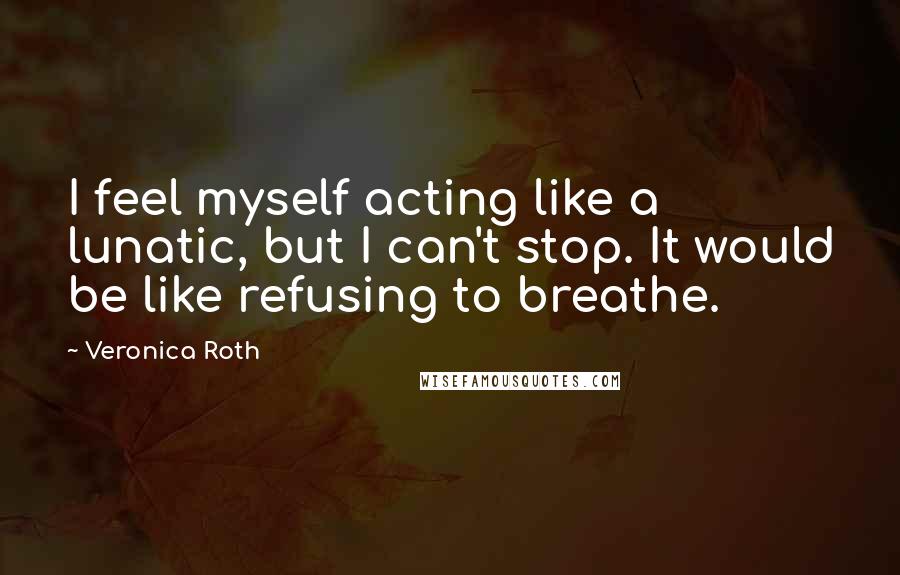 Veronica Roth Quotes: I feel myself acting like a lunatic, but I can't stop. It would be like refusing to breathe.