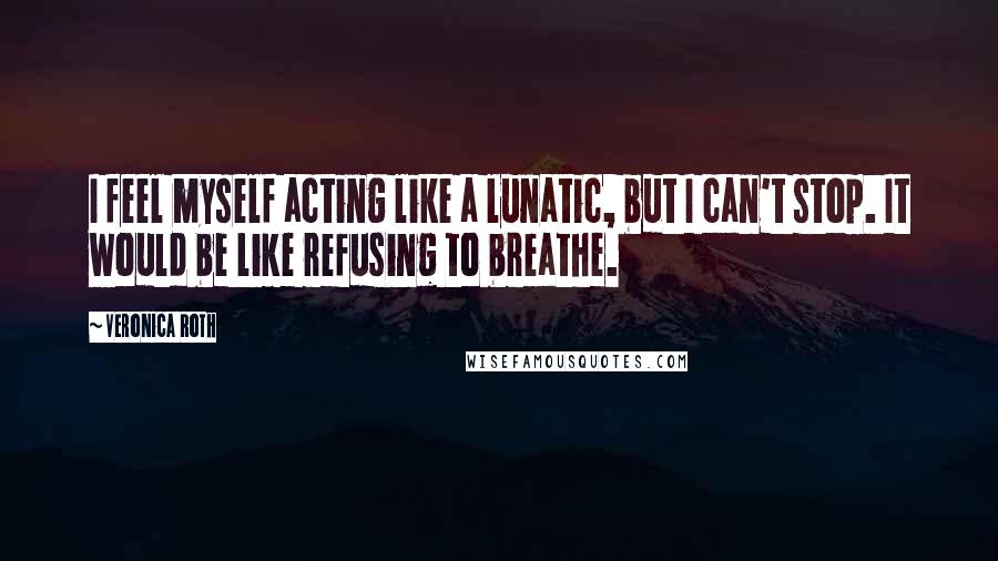 Veronica Roth Quotes: I feel myself acting like a lunatic, but I can't stop. It would be like refusing to breathe.