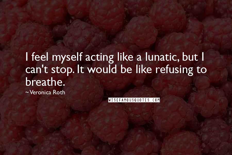 Veronica Roth Quotes: I feel myself acting like a lunatic, but I can't stop. It would be like refusing to breathe.