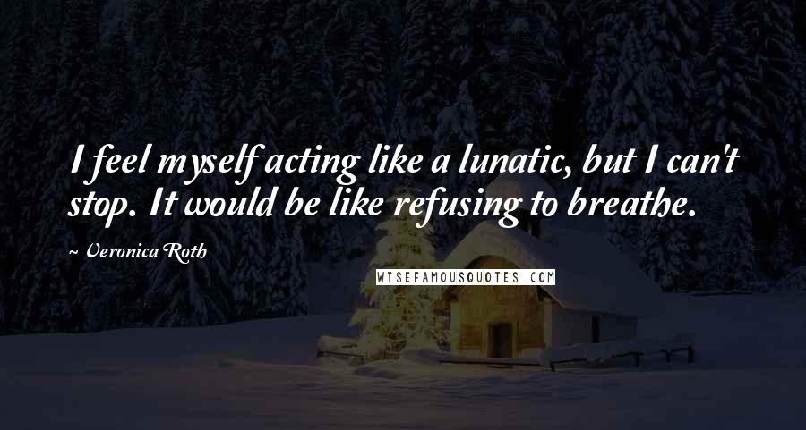 Veronica Roth Quotes: I feel myself acting like a lunatic, but I can't stop. It would be like refusing to breathe.
