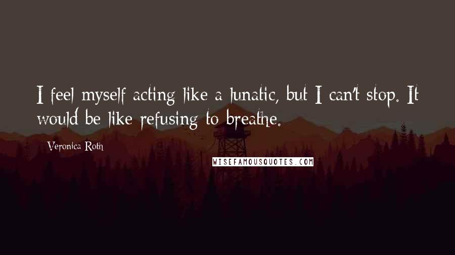 Veronica Roth Quotes: I feel myself acting like a lunatic, but I can't stop. It would be like refusing to breathe.