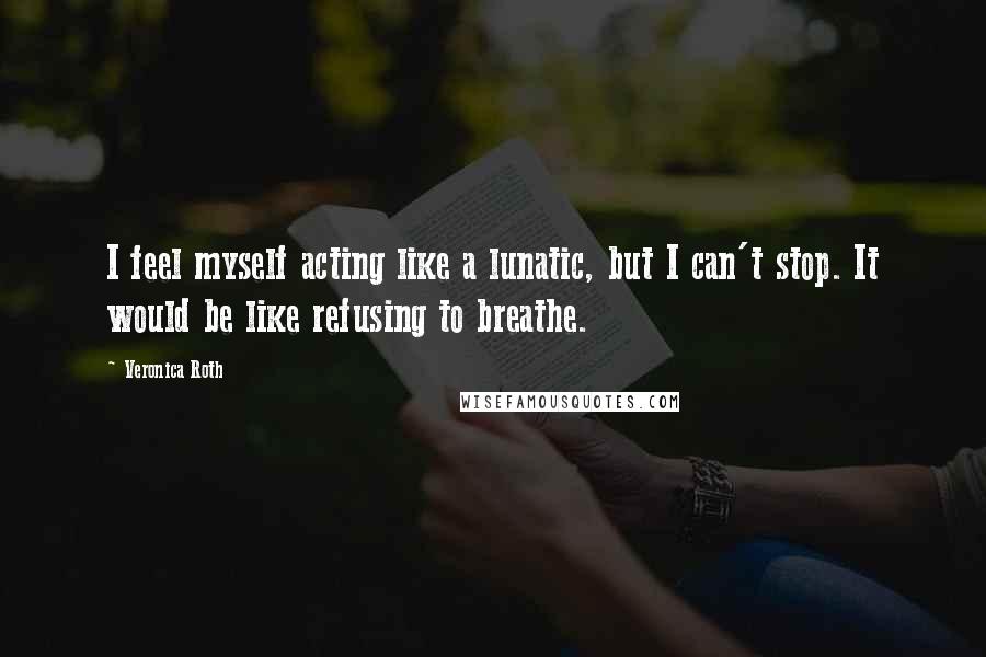 Veronica Roth Quotes: I feel myself acting like a lunatic, but I can't stop. It would be like refusing to breathe.