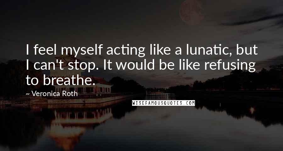 Veronica Roth Quotes: I feel myself acting like a lunatic, but I can't stop. It would be like refusing to breathe.