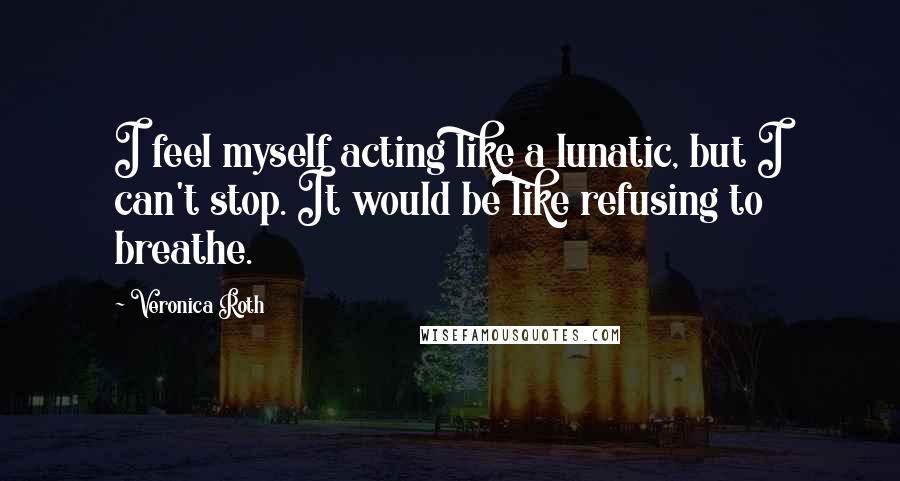 Veronica Roth Quotes: I feel myself acting like a lunatic, but I can't stop. It would be like refusing to breathe.