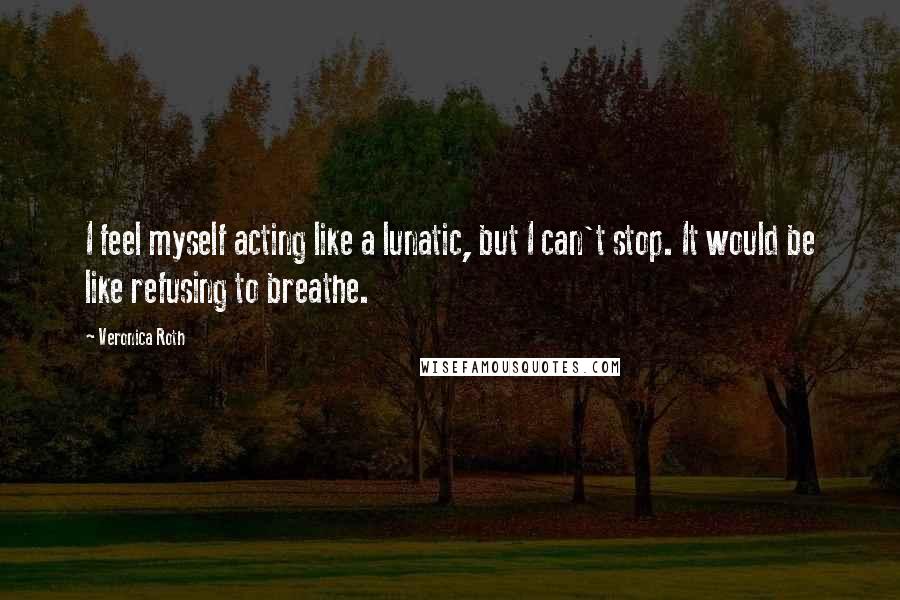 Veronica Roth Quotes: I feel myself acting like a lunatic, but I can't stop. It would be like refusing to breathe.