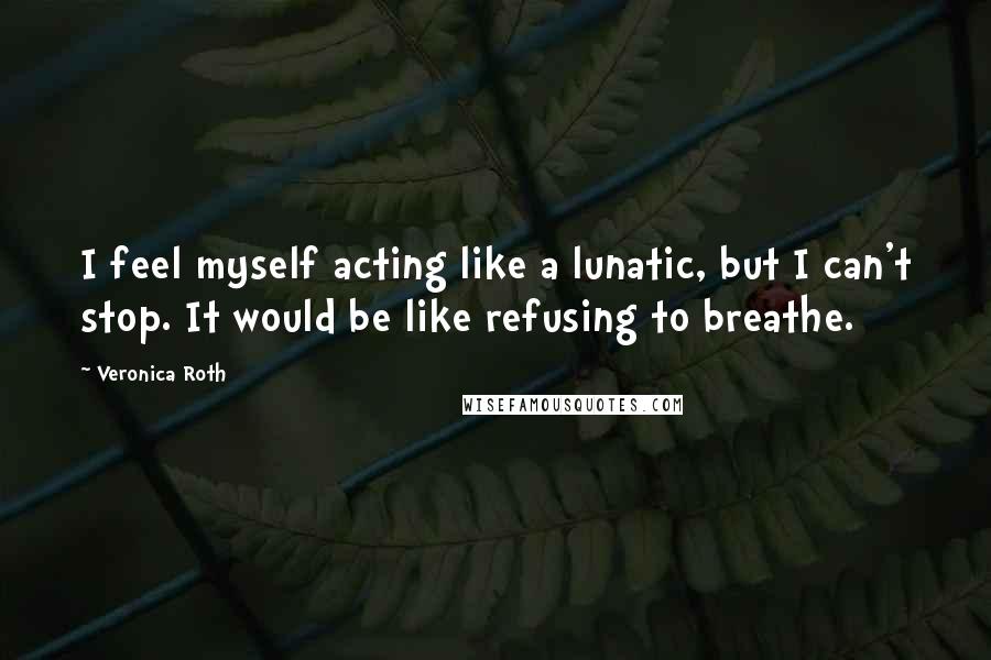 Veronica Roth Quotes: I feel myself acting like a lunatic, but I can't stop. It would be like refusing to breathe.