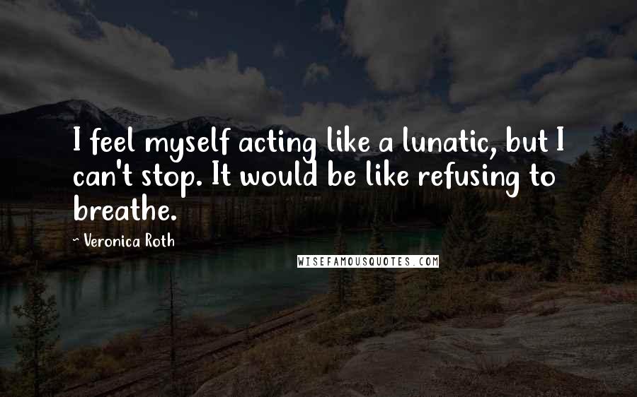 Veronica Roth Quotes: I feel myself acting like a lunatic, but I can't stop. It would be like refusing to breathe.