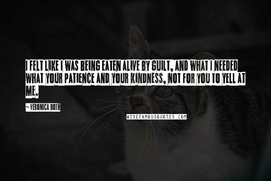 Veronica Roth Quotes: I felt like I was being eaten alive by guilt, and what I needed what your patience and your kindness, not for you to yell at me.