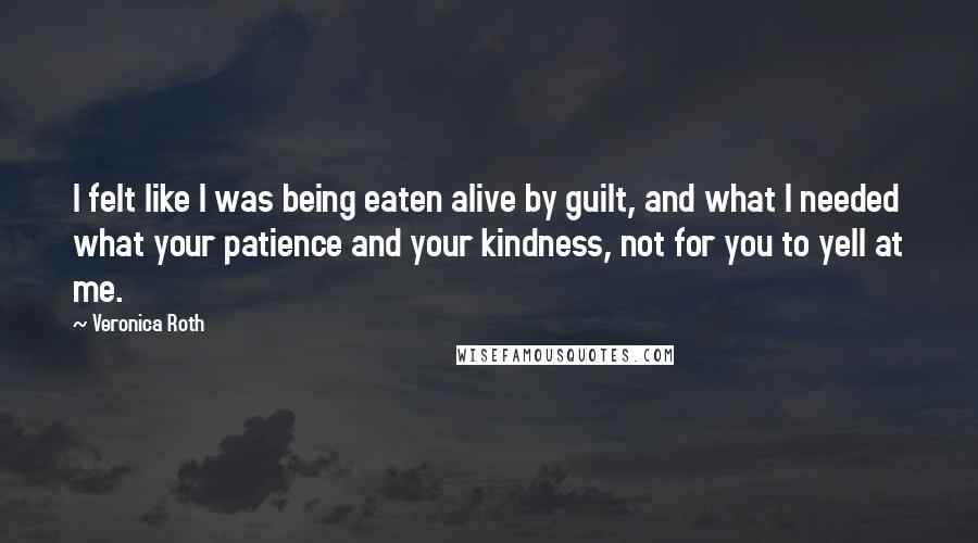 Veronica Roth Quotes: I felt like I was being eaten alive by guilt, and what I needed what your patience and your kindness, not for you to yell at me.