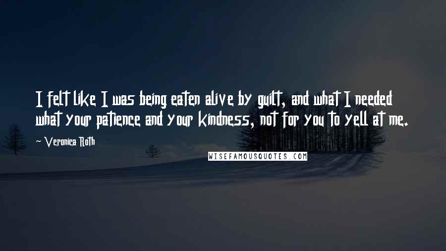 Veronica Roth Quotes: I felt like I was being eaten alive by guilt, and what I needed what your patience and your kindness, not for you to yell at me.