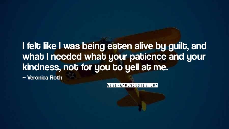 Veronica Roth Quotes: I felt like I was being eaten alive by guilt, and what I needed what your patience and your kindness, not for you to yell at me.