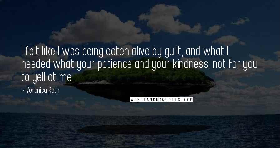 Veronica Roth Quotes: I felt like I was being eaten alive by guilt, and what I needed what your patience and your kindness, not for you to yell at me.