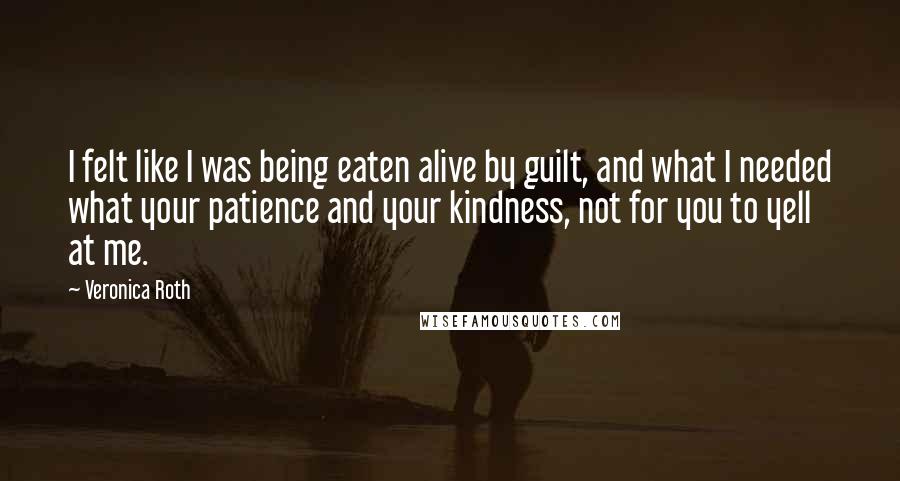 Veronica Roth Quotes: I felt like I was being eaten alive by guilt, and what I needed what your patience and your kindness, not for you to yell at me.